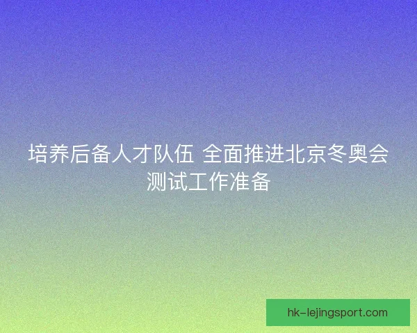 培养后备人才队伍 全面推进北京冬奥会测试工作准备