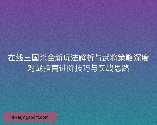 在线三国杀全新玩法解析与武将策略深度对战指南进阶技巧与实战思路